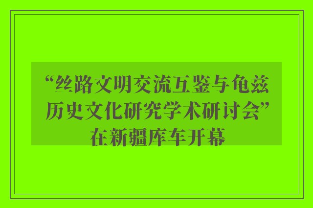 “丝路文明交流互鉴与龟兹历史文化研究学术研讨会”在新疆库车开幕